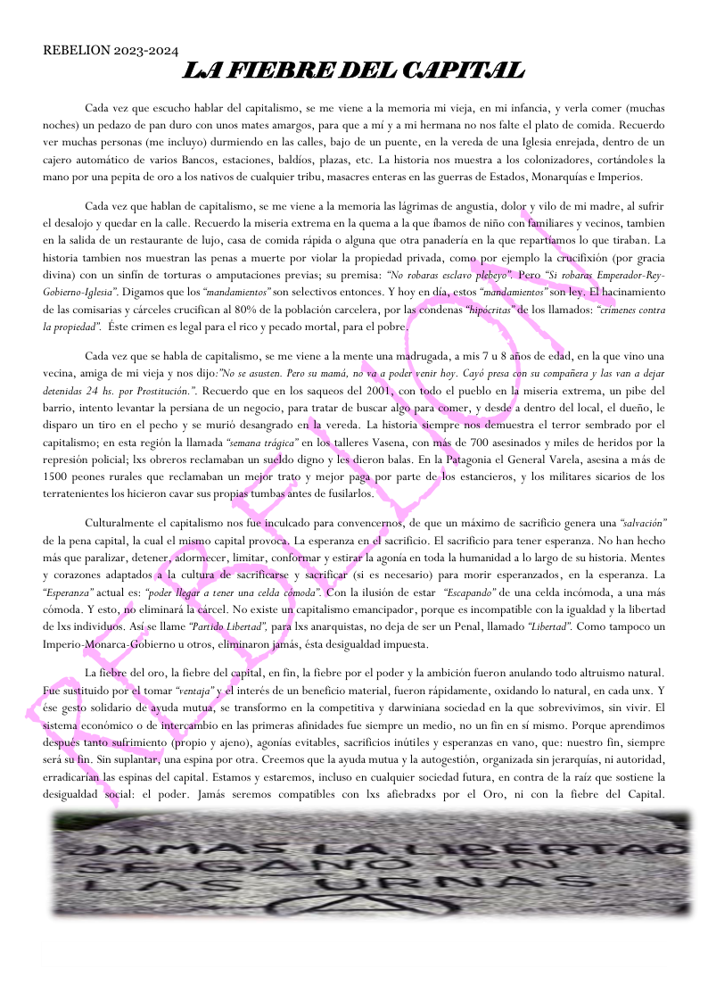 REBELION 2023-2024 LA FIEBRE DEL CAPITAL Cada vez que eseucho hablar del capitalismo, se me viene a la memaoria mi vicja, en mi infancia, y verla comer (muchas hoches) un pedszo de pan duro con unos mates amargos, para que a mi y a mi hermana no nos falte el plato de comida. Recucrdo, ver muchas personas (me ineluyo) durmiendo en las calles, bajo de un pucnte, cn la vereda de una Iglesia enrcjada, dentro de un cajero automitico de varios Bancos, estaciones, baldios, plasas, etc. La historia nos muestra a los colonizadores, cortindoles la mano por una pepita de oo a los nativos de cualquier tribu, masacres enteras en las guerras de Estados, Monarquias ¢ lmperios, Cada vez que hablan de capitalismo, se me viene a la memoria las Ligrimas de angustia, dolo el desalojo y quedar en la calle. Recuerdo I miseria extrema en la quema a la que fbamos de nifio con en la salida de un restaurante de lujo, casa de comida ripida o alguna que otra panaderia en la que repas y vilo de mi madre, al sufrir iliares y vecinos, tambien s lo que tirsban. La historia tambien nos mucstran las penas a mucrte por violar la propiedad privada, con divina) con un sinfin de torturas o amputaciones previas; su premisa: “No robaras esclaro Emperador-Rey- Gobierno-Igleia”. Digamaos que los “mandamieatos” son selctivos entonces. Y hoy en d de las comisarias y circeles eruci i al 80% de la poblacion carcelera, por s I propldod®. Este crimen es legal para el rico y pecado martal, para e pobre) Cada vez que s habla de capitalismo, se me viene a la mente una madrugada, a mis 7 u 8 d, en la que vino una vecina, amiga de mi vicja y nos dijo"No se asusten. Pero su mamd, 0 i s compaiera y los van a dejar detenidas 24 he. por Prostitucién.”. Recuerdo que en los saqueos del 2 represion policial; lxs obreros reclamaban un icron balas, En la Patagonia el General Varcl, ascsina a més de s estancieros, y los militares sicarios de los de la pena capital, la cual el mis que paralizar, detencr bio en las primeras afinidades fue siempre un medio, no un fin en sf mismo. Porque aprendimos pio y ajeno), agonias evitables, sacrificios indiles y esperanzas en vano, que: nuestro fin, sicmpre una espina por otea. Creemos que a ayuda mutua y la autogestion, organizada sin jerarquias, ni autoridad,,
